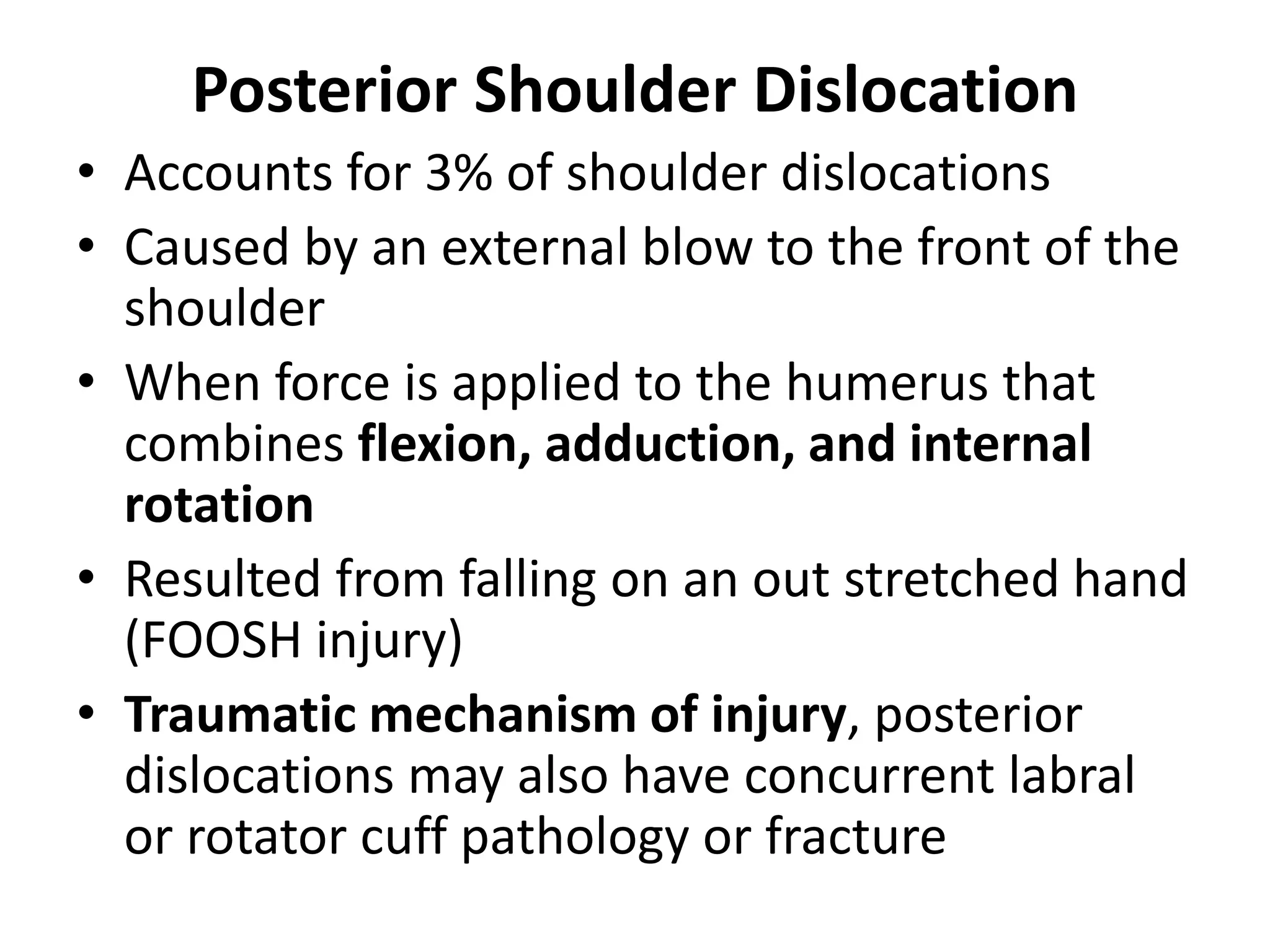 Posterior Shoulder Dislocation
• Accounts for 3% of shoulder dislocations
• Caused by an external blow to the front of the
shoulder
• When force is applied to the humerus that
combines flexion, adduction, and internal
rotation
• Resulted from falling on an out stretched hand
(FOOSH injury)
• Traumatic mechanism of injury, posterior
dislocations may also have concurrent labral
or rotator cuff pathology or fracture
 