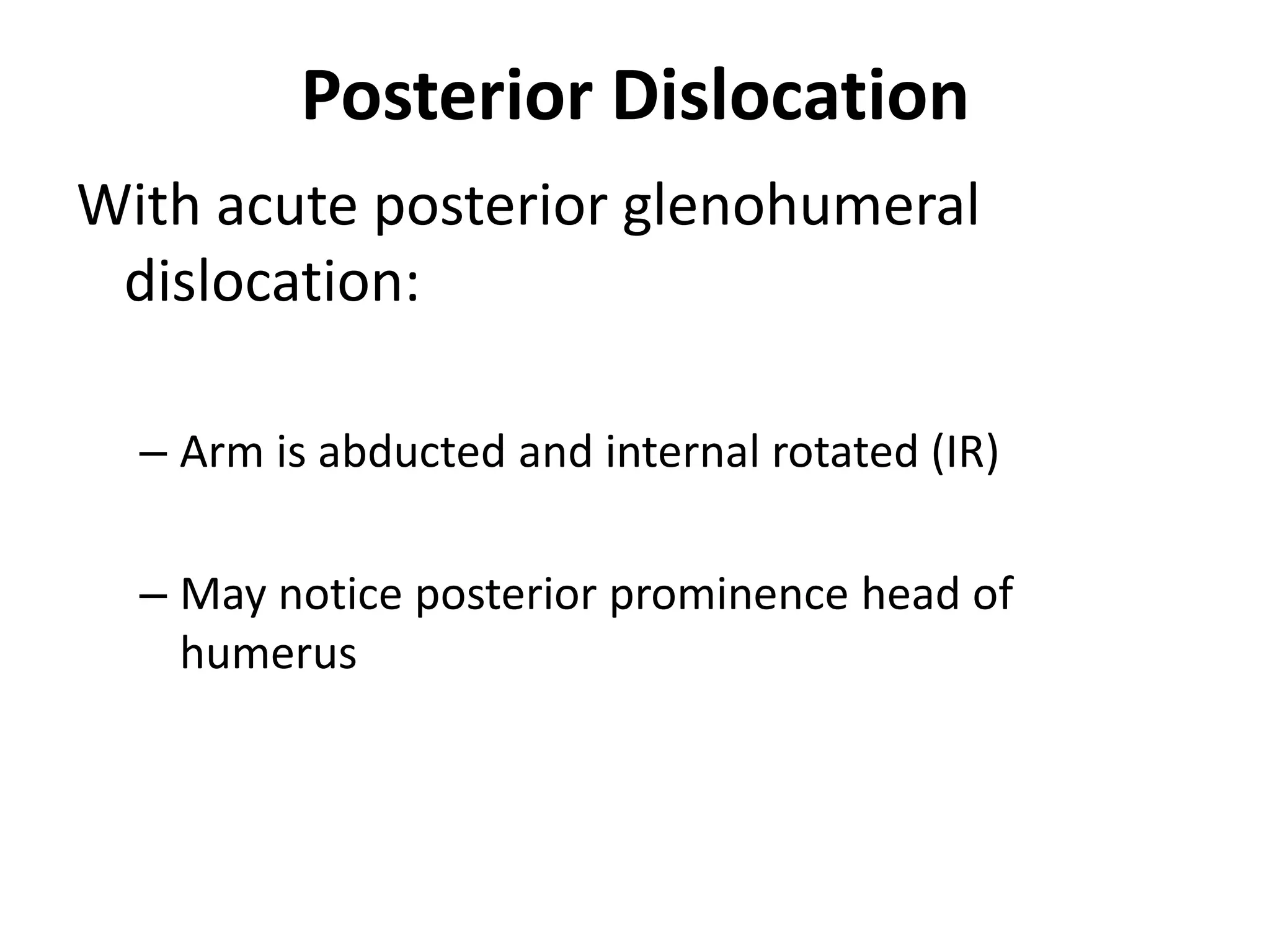Posterior Dislocation
With acute posterior glenohumeral
dislocation:
– Arm is abducted and internal rotated (IR)
– May notice posterior prominence head of
humerus
 