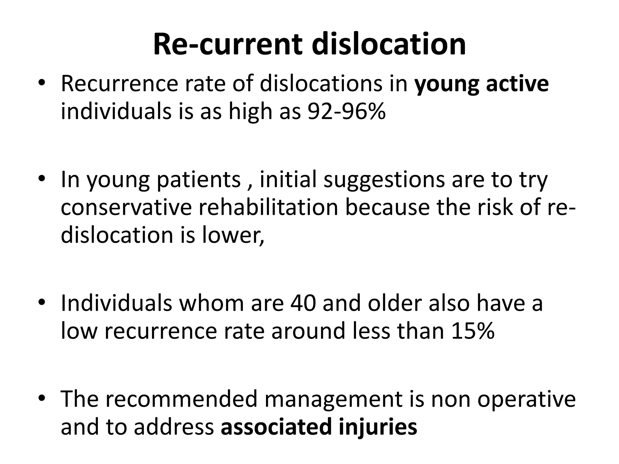Re-current dislocation
• Recurrence rate of dislocations in young active
individuals is as high as 92-96%
• In young patients , initial suggestions are to try
conservative rehabilitation because the risk of re-
dislocation is lower,
• Individuals whom are 40 and older also have a
low recurrence rate around less than 15%
• The recommended management is non operative
and to address associated injuries
 