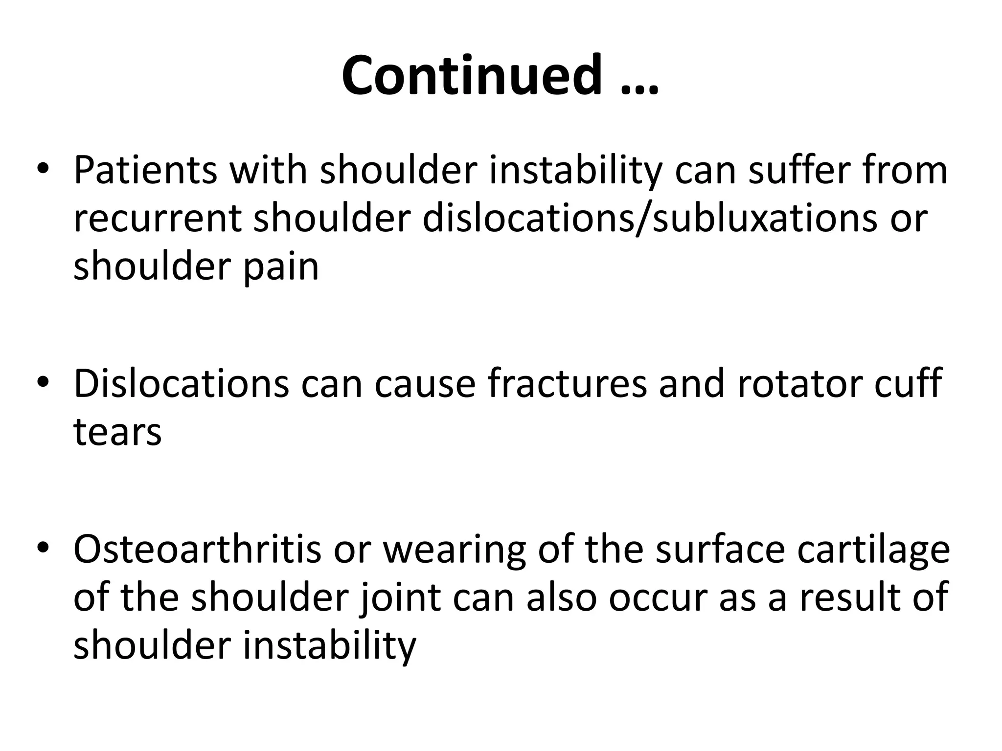 Continued …
• Patients with shoulder instability can suffer from
recurrent shoulder dislocations/subluxations or
shoulder pain
• Dislocations can cause fractures and rotator cuff
tears
• Osteoarthritis or wearing of the surface cartilage
of the shoulder joint can also occur as a result of
shoulder instability
 