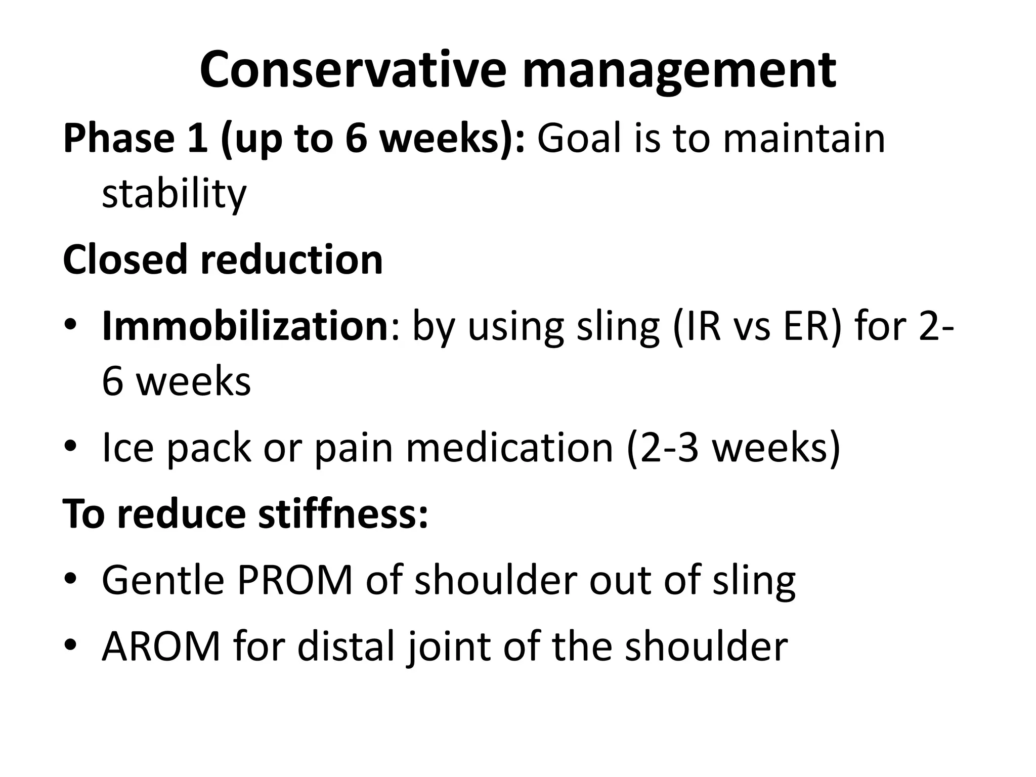 Conservative management
Phase 1 (up to 6 weeks): Goal is to maintain
stability
Closed reduction
• Immobilization: by using sling (IR vs ER) for 2-
6 weeks
• Ice pack or pain medication (2-3 weeks)
To reduce stiffness:
• Gentle PROM of shoulder out of sling
• AROM for distal joint of the shoulder
 