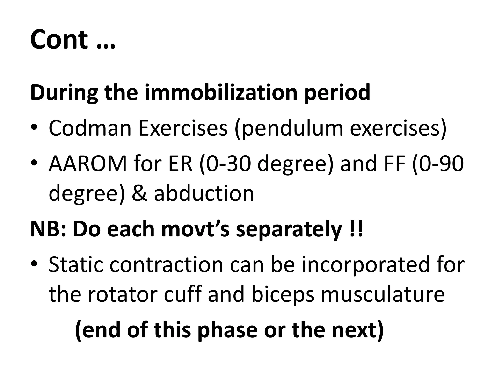 Cont …
During the immobilization period
• Codman Exercises (pendulum exercises)
• AAROM for ER (0-30 degree) and FF (0-90
degree) & abduction
NB: Do each movt’s separately !!
• Static contraction can be incorporated for
the rotator cuff and biceps musculature
(end of this phase or the next)
 