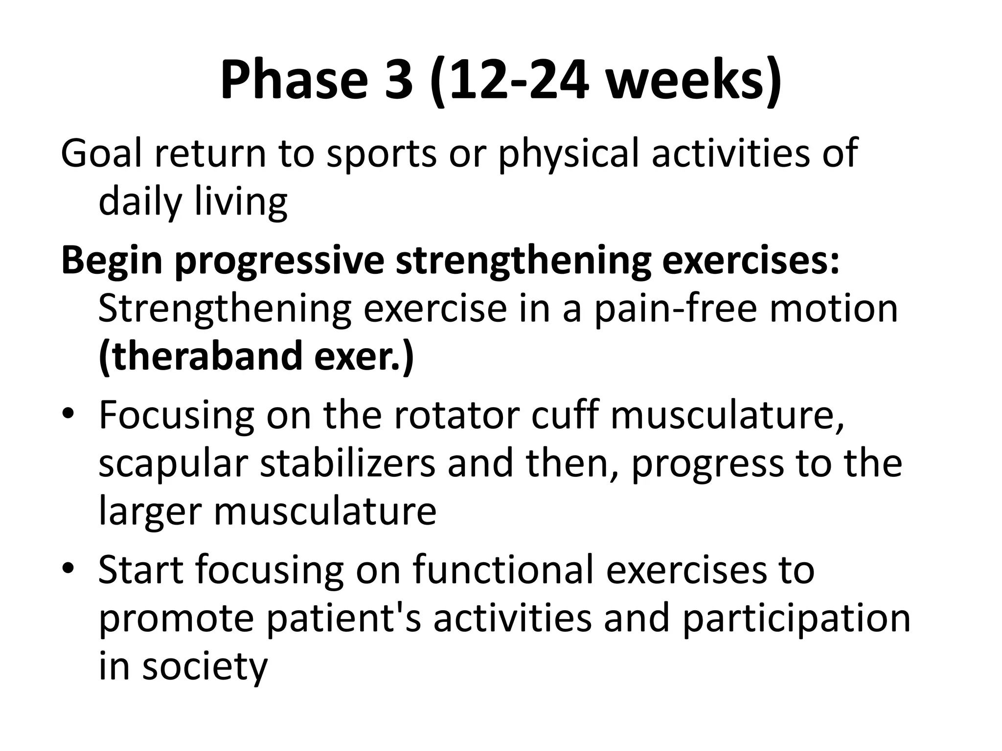 Phase 3 (12-24 weeks)
Goal return to sports or physical activities of
daily living
Begin progressive strengthening exercises:
Strengthening exercise in a pain-free motion
(theraband exer.)
• Focusing on the rotator cuff musculature,
scapular stabilizers and then, progress to the
larger musculature
• Start focusing on functional exercises to
promote patient's activities and participation
in society
 