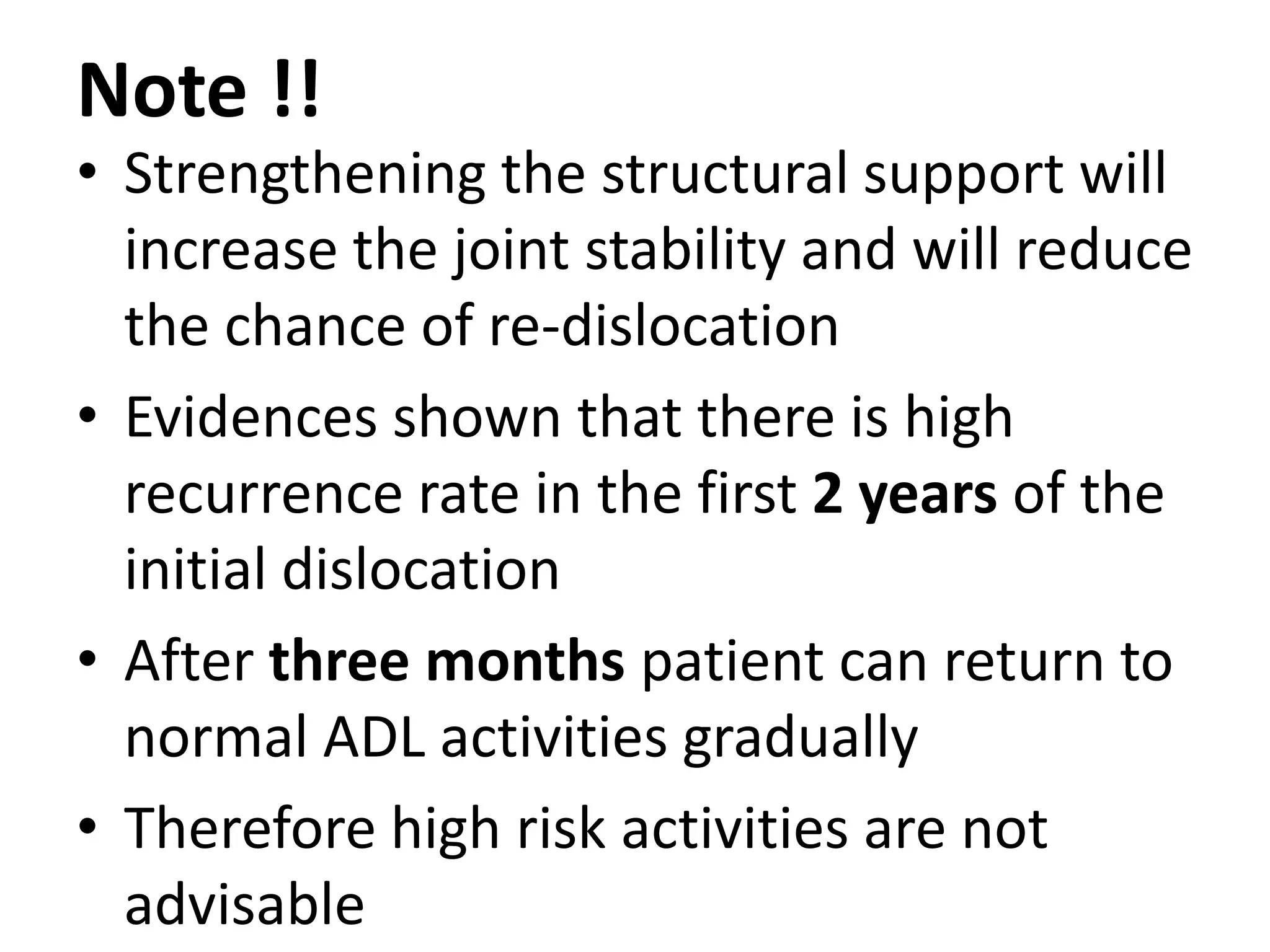 Note !!
• Strengthening the structural support will
increase the joint stability and will reduce
the chance of re-dislocation
• Evidences shown that there is high
recurrence rate in the first 2 years of the
initial dislocation
• After three months patient can return to
normal ADL activities gradually
• Therefore high risk activities are not
advisable
 