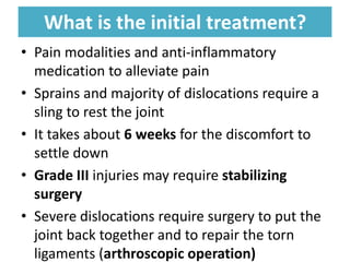What is the initial treatment?
What is the initial treatment?
• Pain modalities and anti-inflammatory
medication to alleviate pain
• Sprains and majority of dislocations require a
sling to rest the joint
• It takes about 6 weeks for the discomfort to
settle down
• Grade III injuries may require stabilizing
surgery
• Severe dislocations require surgery to put the
joint back together and to repair the torn
ligaments (arthroscopic operation)
 