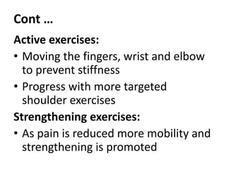 Cont …
Active exercises:
• Moving the fingers, wrist and elbow
to prevent stiffness
• Progress with more targeted
shoulder exercises
Strengthening exercises:
• As pain is reduced more mobility and
strengthening is promoted
 