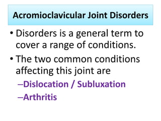 Acromioclavicular Joint Disorders
Acromioclavicular Joint Disorders
• Disorders is a general term to
cover a range of conditions.
• The two common conditions
affecting this joint are
–Dislocation / Subluxation
–Arthritis
 