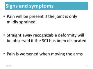 Signs and symptoms
Signs and symptoms
• Pain will be present if the joint is only
mildly sprained
• Straight away recognizable deformity will
be observed if the SCJ has been dislocated
• Pain is worsened when moving the arms
4/25/2023 21
 