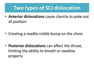 Two types of SCJ dislocation
Two types of SCJ dislocation
• Anterior dislocations cause clavicle to poke out
of position
• Creating a readily visible bump on the chest
• Posterior dislocations can affect the throat,
limiting the ability to breath or swallow
properly
 