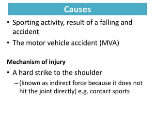 Causes
Causes
• Sporting activity, result of a falling and
accident
• The motor vehicle accident (MVA)
Mechanism of injury
• A hard strike to the shoulder
–(known as indirect force because it does not
hit the joint directly) e.g. contact sports
 