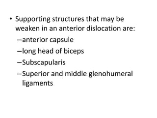 • Supporting structures that may be
weaken in an anterior dislocation are:
–anterior capsule
–long head of biceps
–Subscapularis
–Superior and middle glenohumeral
ligaments
 