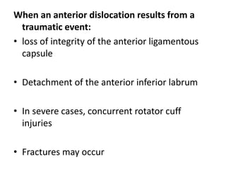When an anterior dislocation results from a
traumatic event:
• loss of integrity of the anterior ligamentous
capsule
• Detachment of the anterior inferior labrum
• In severe cases, concurrent rotator cuff
injuries
• Fractures may occur
 