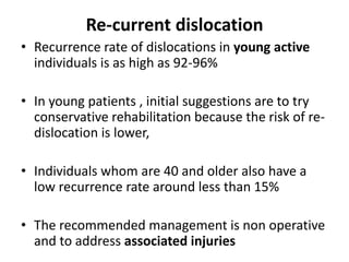 Re-current dislocation
• Recurrence rate of dislocations in young active
individuals is as high as 92-96%
• In young patients , initial suggestions are to try
conservative rehabilitation because the risk of re-
dislocation is lower,
• Individuals whom are 40 and older also have a
low recurrence rate around less than 15%
• The recommended management is non operative
and to address associated injuries
 