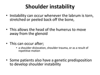 Shoulder instability
• Instability can occur whenever the labrum is torn,
stretched or peeled back off the bone,
• This allows the head of the humerus to move
away from the glenoid
• This can occur after;
• a shoulder dislocation, shoulder trauma, or as a result of
repetitive motion
• Some patients also have a genetic predisposition
to develop shoulder instability
 