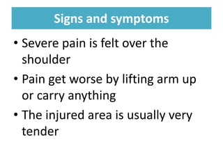 Signs and symptoms
Signs and symptoms
• Severe pain is felt over the
shoulder
• Pain get worse by lifting arm up
or carry anything
• The injured area is usually very
tender
 