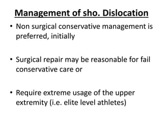 Management of sho. Dislocation
• Non surgical conservative management is
preferred, initially
• Surgical repair may be reasonable for fail
conservative care or
• Require extreme usage of the upper
extremity (i.e. elite level athletes)
 