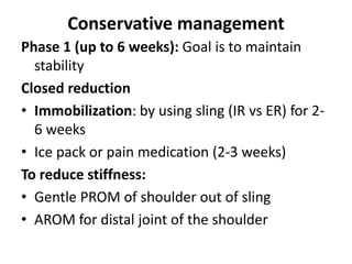 Conservative management
Phase 1 (up to 6 weeks): Goal is to maintain
stability
Closed reduction
• Immobilization: by using sling (IR vs ER) for 2-
6 weeks
• Ice pack or pain medication (2-3 weeks)
To reduce stiffness:
• Gentle PROM of shoulder out of sling
• AROM for distal joint of the shoulder
 