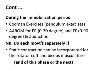 Cont …
During the immobilization period
• Codman Exercises (pendulum exercises)
• AAROM for ER (0-30 degree) and FF (0-90
degree) & abduction
NB: Do each movt’s separately !!
• Static contraction can be incorporated for
the rotator cuff and biceps musculature
(end of this phase or the next)
 