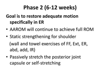 Phase 2 (6-12 weeks)
Goal is to restore adequate motion
specifically in ER
• AAROM will continue to achieve full ROM
• Static strengthening for shoulder
(wall and towel exercises of FF, Ext, ER,
abd, add, IR)
• Passively stretch the posterior joint
capsule or self-stretching
 