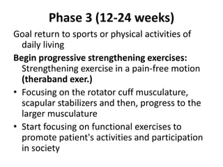 Phase 3 (12-24 weeks)
Goal return to sports or physical activities of
daily living
Begin progressive strengthening exercises:
Strengthening exercise in a pain-free motion
(theraband exer.)
• Focusing on the rotator cuff musculature,
scapular stabilizers and then, progress to the
larger musculature
• Start focusing on functional exercises to
promote patient's activities and participation
in society
 