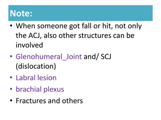 Note:
Note:
• When someone got fall or hit, not only
the ACJ, also other structures can be
involved
• Glenohumeral_Joint and/ SCJ
(dislocation)
• Labral lesion
• brachial plexus
• Fractures and others
 