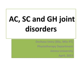 AC, SC and GH joint
disorders
Dechasa Imiru (BSc, MSc PT)
Physiotherapy Department
Jimma University
April, 2023
 