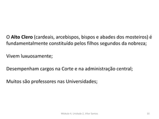 Módulo 4, Unidade 2, Vítor Santos 10
O Alto Clero (cardeais, arcebispos, bispos e abades dos mosteiros) é
fundamentalmente constituído pelos filhos segundos da nobreza;
Vivem luxuosamente;
Desempenham cargos na Corte e na administração central;
Muitos são professores nas Universidades;
 