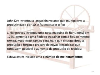 100
John Kay inventou a lançadeira volante que multiplicava a
produtividade por 10, e fez escassear o fio;
J. Hargreaves inventou uma nova máquina de fiar (Jenny) em
1765, permitia a uma fiadeira trabalhar com 8 fios ao mesmo
tempo, mais tarde passou para 80, o que desequilibrou a
produção e forçou a procura de novas lançadeiras que
tornassem possível o aumento da produção de tecidos;
Estava assim iniciada uma dinâmica de melhoramentos;
 