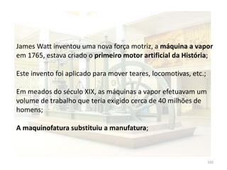 103
James Watt inventou uma nova força motriz, a máquina a vapor
em 1765, estava criado o primeiro motor artificial da História;
Este invento foi aplicado para mover teares, locomotivas, etc.;
Em meados do século XIX, as máquinas a vapor efetuavam um
volume de trabalho que teria exigido cerca de 40 milhões de
homens;
A maquinofatura substituiu a manufatura;
 