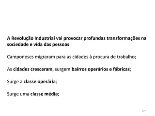 104
A Revolução Industrial vai provocar profundas transformações na
sociedade e vida das pessoas:
Camponeses migraram para as cidades à procura de trabalho;
As cidades cresceram, surgem bairros operários e fábricas;
Surge a classe operária;
Surge uma classe média;
 