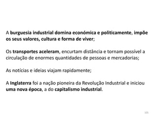 105
A burguesia industrial domina económica e politicamente, impõe
os seus valores, cultura e forma de viver;
Os transportes aceleram, encurtam distância e tornam possível a
circulação de enormes quantidades de pessoas e mercadorias;
As notícias e ideias viajam rapidamente;
A Inglaterra foi a nação pioneira da Revolução Industrial e iniciou
uma nova época, a do capitalismo industrial.
 