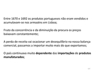 107
Entre 1670 e 1692 os produtos portugueses não eram vendidos e
acumulavam-se nos armazéns em Lisboa;
Fruto da concorrência e da diminuição da procura os preços
baixavam constantemente;
A perda de receita vai ocasionar um desequilíbrio na nossa balança
comercial, passamos a importar muito mais do que exportamos;
O país continuava muito dependente das importações de produtos
manufaturados;
 