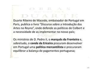 108
Duarte Ribeiro de Macedo, embaixador de Portugal em
Paris, publica o livro “Discurso sobre a Introdução das
Artes no Reyno”, onde defende as políticas de Colbert e
a necessidade de as implementar no nosso país;
Os ministros de D. Pedro II, o marquês da Fronteira e,
sobretudo, o conde da Ericeira procuram desenvolver
em Portugal uma política mercantilista e procuraram
equilibrar a balança de pagamentos portuguesa;
 