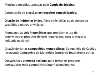 109
Principais medidas tomadas pelo Conde de Ericeira:
Contratação de artesãos estrangeiros especializados;
Criação de indústrias (vidro, ferro e têxteis)às quais concedeu
subsídios e outros privilégios;
Promulgou as Leis Pragmáticas que proibiam o uso de
determinados produtos de luxo importados, para proteger a
indústria nacional;
Criação de várias companhias monopolistas: Companhia do Cachéu
(escravos); Companhia do Maranhão (comércio brasileiro) e outras;
Desvalorizou a moeda nacional para tornar os produtos
portugueses mais competitivos internacionalmente.
 