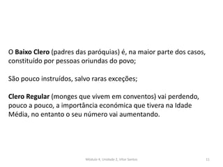 Módulo 4, Unidade 2, Vítor Santos 11
O Baixo Clero (padres das paróquias) é, na maior parte dos casos,
constituído por pessoas oriundas do povo;
São pouco instruídos, salvo raras exceções;
Clero Regular (monges que vivem em conventos) vai perdendo,
pouco a pouco, a importância económica que tivera na Idade
Média, no entanto o seu número vai aumentando.
 