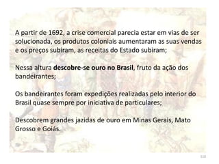 110
A partir de 1692, a crise comercial parecia estar em vias de ser
solucionada, os produtos coloniais aumentaram as suas vendas
e os preços subiram, as receitas do Estado subiram;
Nessa altura descobre-se ouro no Brasil, fruto da ação dos
bandeirantes;
Os bandeirantes foram expedições realizadas pelo interior do
Brasil quase sempre por iniciativa de particulares;
Descobrem grandes jazidas de ouro em Minas Gerais, Mato
Grosso e Goiás.
 