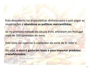 111
Esta descoberta vai disponibilizar dinheiro para o país pagar as
importações e abandona as políticas mercantilistas;
Só na primeira metade do século XVIII, entraram em Portugal
mais de 500 toneladas de ouro;
Este ouro vai suportar o esplendor da corte de D. João V;
Ou seja, o ouro é gasto em luxos e para importar produtos
manufaturados;
 