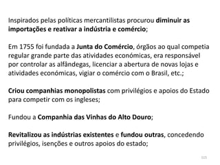 115
Inspirados pelas políticas mercantilistas procurou diminuir as
importações e reativar a indústria e comércio;
Em 1755 foi fundada a Junta do Comércio, órgãos ao qual competia
regular grande parte das atividades económicas, era responsável
por controlar as alfândegas, licenciar a abertura de novas lojas e
atividades económicas, vigiar o comércio com o Brasil, etc.;
Criou companhias monopolistas com privilégios e apoios do Estado
para competir com os ingleses;
Fundou a Companhia das Vinhas do Alto Douro;
Revitalizou as indústrias existentes e fundou outras, concedendo
privilégios, isenções e outros apoios do estado;
 