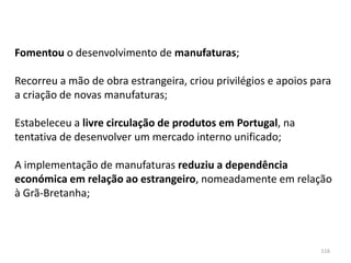 116
Fomentou o desenvolvimento de manufaturas;
Recorreu a mão de obra estrangeira, criou privilégios e apoios para
a criação de novas manufaturas;
Estabeleceu a livre circulação de produtos em Portugal, na
tentativa de desenvolver um mercado interno unificado;
A implementação de manufaturas reduziu a dependência
económica em relação ao estrangeiro, nomeadamente em relação
à Grã-Bretanha;
 