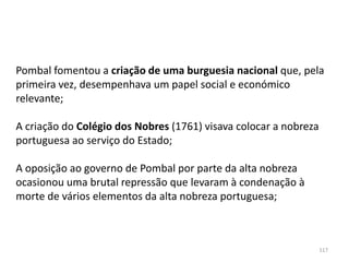 117
Pombal fomentou a criação de uma burguesia nacional que, pela
primeira vez, desempenhava um papel social e económico
relevante;
A criação do Colégio dos Nobres (1761) visava colocar a nobreza
portuguesa ao serviço do Estado;
A oposição ao governo de Pombal por parte da alta nobreza
ocasionou uma brutal repressão que levaram à condenação à
morte de vários elementos da alta nobreza portuguesa;
 
