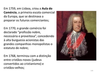 118
Em 1759, em Lisboa, criou a Aula do
Comércio, a primeira escola comercial
da Europa, que se destinava a
preparar os futuros comerciantes;
Em 1770, o grande comércio foi
declarado “profissão nobre,
necessária e proveitosa”, concedendo
à alta burguesia acionistas das
grandes companhias monopolistas o
estatuto de nobre;
Em 1768, terminou com a distinção
entre cristãos-novos (judeus
convertidos ao cristianismo) e
cristãos-velhos;
 