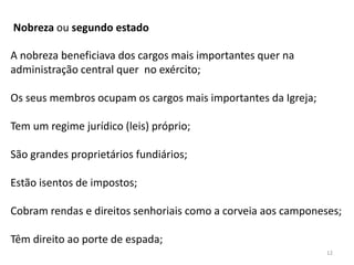 12
Nobreza ou segundo estado
A nobreza beneficiava dos cargos mais importantes quer na
administração central quer no exército;
Os seus membros ocupam os cargos mais importantes da Igreja;
Tem um regime jurídico (leis) próprio;
São grandes proprietários fundiários;
Estão isentos de impostos;
Cobram rendas e direitos senhoriais como a corveia aos camponeses;
Têm direito ao porte de espada;
 