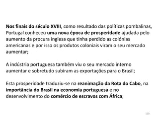 120
Nos finais do século XVIII, como resultado das políticas pombalinas,
Portugal conheceu uma nova época de prosperidade ajudada pelo
aumento da procura inglesa que tinha perdido as colónias
americanas e por isso os produtos coloniais viram o seu mercado
aumentar;
A indústria portuguesa também viu o seu mercado interno
aumentar e sobretudo subiram as exportações para o Brasil;
Esta prosperidade traduziu-se na reanimação da Rota do Cabo, na
importância do Brasil na economia portuguesa e no
desenvolvimento do comércio de escravos com África;
 