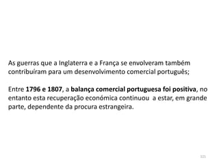 121
As guerras que a Inglaterra e a França se envolveram também
contribuíram para um desenvolvimento comercial português;
Entre 1796 e 1807, a balança comercial portuguesa foi positiva, no
entanto esta recuperação económica continuou a estar, em grande
parte, dependente da procura estrangeira.
 