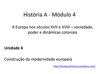 História A - Módulo 4
A Europa nos séculos XVII e XVIII – sociedade,
poder e dinâmicas coloniais
Unidade 4
Construção da modernidade europeia
http://divulgacaohistoria.wordpress.com/
 