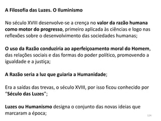 124
A Filosofia das Luzes. O Iluminismo
No século XVIII desenvolve-se a crença no valor da razão humana
como motor do progresso, primeiro aplicada às ciências e logo nas
reflexões sobre o desenvolvimento das sociedades humanas;
O uso da Razão conduziria ao aperfeiçoamento moral do Homem,
das relações sociais e das formas do poder político, promovendo a
igualdade e a justiça;
A Razão seria a luz que guiaria a Humanidade;
Era a saídas das trevas, o século XVIII, por isso ficou conhecido por
“Século das Luzes”;
Luzes ou Humanismo designa o conjunto das novas ideias que
marcaram a época;
 