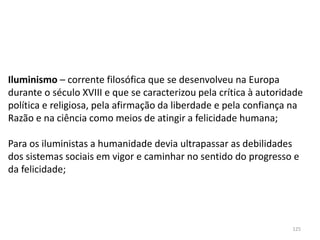 125
Iluminismo – corrente filosófica que se desenvolveu na Europa
durante o século XVIII e que se caracterizou pela crítica à autoridade
política e religiosa, pela afirmação da liberdade e pela confiança na
Razão e na ciência como meios de atingir a felicidade humana;
Para os iluministas a humanidade devia ultrapassar as debilidades
dos sistemas sociais em vigor e caminhar no sentido do progresso e
da felicidade;
 