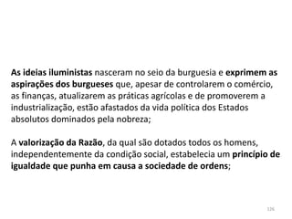126
As ideias iluministas nasceram no seio da burguesia e exprimem as
aspirações dos burgueses que, apesar de controlarem o comércio,
as finanças, atualizarem as práticas agrícolas e de promoverem a
industrialização, estão afastados da vida política dos Estados
absolutos dominados pela nobreza;
A valorização da Razão, da qual são dotados todos os homens,
independentemente da condição social, estabelecia um princípio de
igualdade que punha em causa a sociedade de ordens;
 