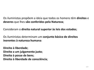 127
Os iluministas propõem a ideia que todos os homens têm direitos e
deveres que lhes são conferidos pela Natureza;
Consideram o direito natural superior às leis dos estados;
Os iluministas determinam um conjunto básico de direitos
inerentes à natureza humana:
Direito à liberdade;
Direito a um julgamento justo;
Direito à posse de bens;
Direito à liberdade de consciência;
 