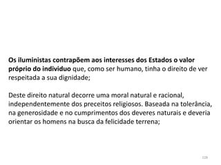128
Os iluministas contrapõem aos interesses dos Estados o valor
próprio do individuo que, como ser humano, tinha o direito de ver
respeitada a sua dignidade;
Deste direito natural decorre uma moral natural e racional,
independentemente dos preceitos religiosos. Baseada na tolerância,
na generosidade e no cumprimentos dos deveres naturais e deveria
orientar os homens na busca da felicidade terrena;
 